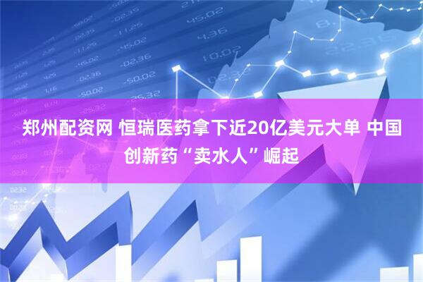 郑州配资网 恒瑞医药拿下近20亿美元大单 中国创新药“卖水人”崛起