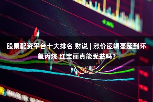 股票配资平台十大排名 财说 | 涨价逻辑蔓延到环氧丙烷 红宝丽真能受益吗？