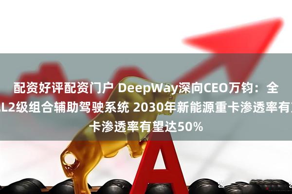 配资好评配资门户 DeepWay深向CEO万钧：全系车标配L2级组合辅助驾驶系统 2030年新能源重卡渗透率有望达50%