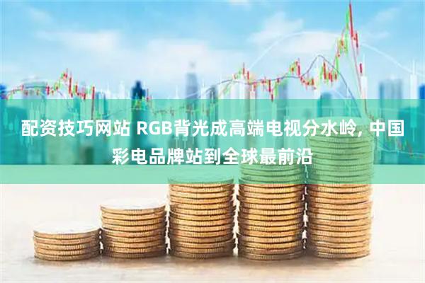 配资技巧网站 RGB背光成高端电视分水岭, 中国彩电品牌站到全球最前沿