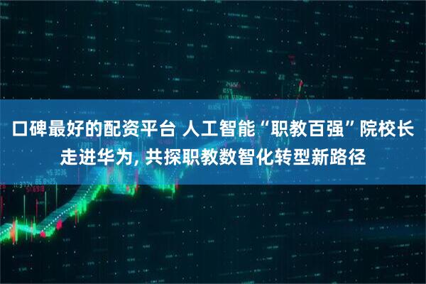 口碑最好的配资平台 人工智能“职教百强”院校长走进华为, 共探职教数智化转型新路径