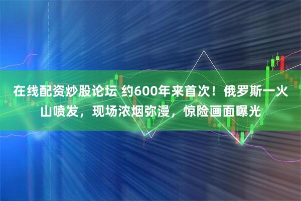 在线配资炒股论坛 约600年来首次！俄罗斯一火山喷发，现场浓烟弥漫，惊险画面曝光