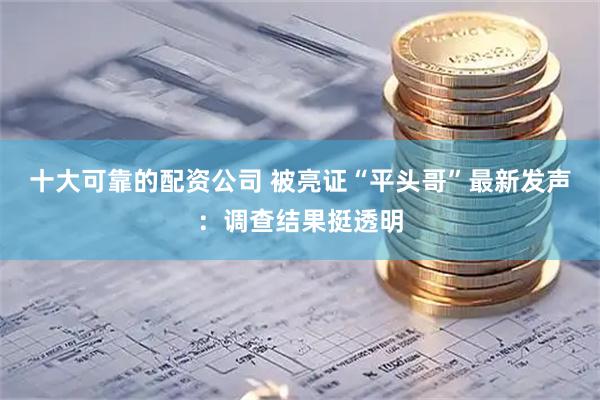 十大可靠的配资公司 被亮证“平头哥”最新发声：调查结果挺透明