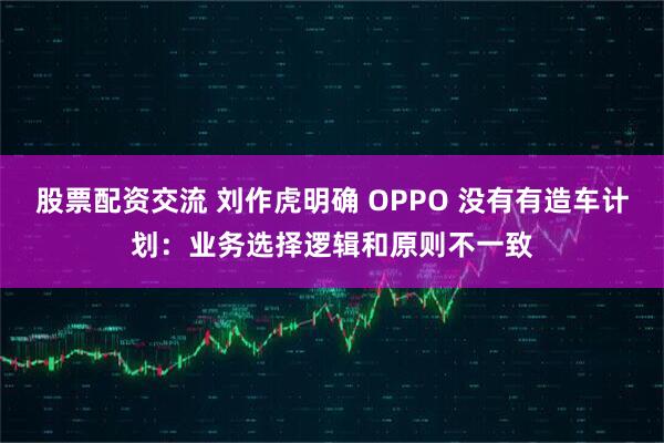 股票配资交流 刘作虎明确 OPPO 没有有造车计划：业务选择逻辑和原则不一致