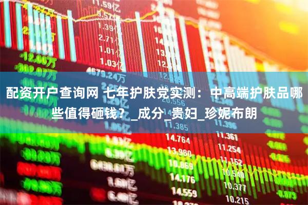 配资开户查询网 七年护肤党实测：中高端护肤品哪些值得砸钱？_成分_贵妇_珍妮布朗