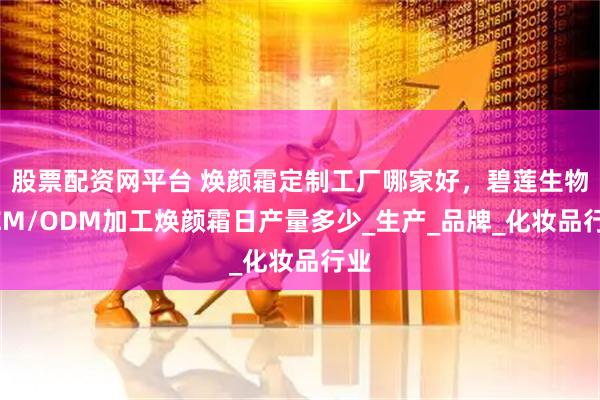 股票配资网平台 焕颜霜定制工厂哪家好，碧莲生物OEM/ODM加工焕颜霜日产量多少_生产_品牌_化妆品行业