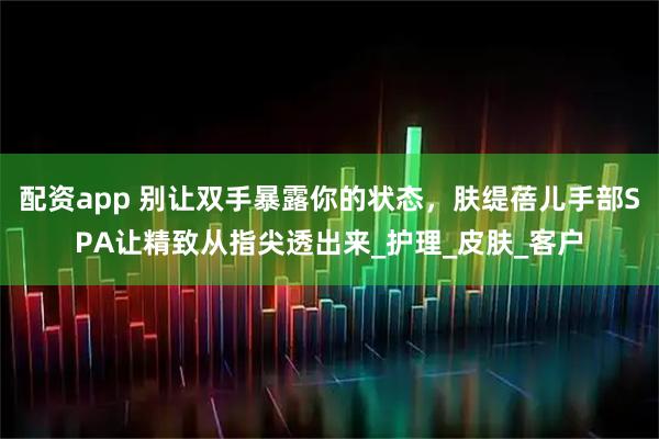 配资app 别让双手暴露你的状态，肤缇蓓儿手部SPA让精致从指尖透出来_护理_皮肤_客户