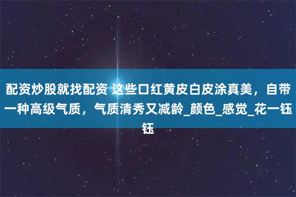 配资炒股就找配资 这些口红黄皮白皮涂真美，自带一种高级气质，气质清秀又减龄_颜色_感觉_花一钰