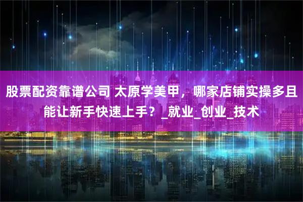 股票配资靠谱公司 太原学美甲，哪家店铺实操多且能让新手快速上手？_就业_创业_技术