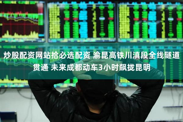炒股配资网站拾必选配资 渝昆高铁川滇段全线隧道贯通 未来成都动车3小时飙拢昆明