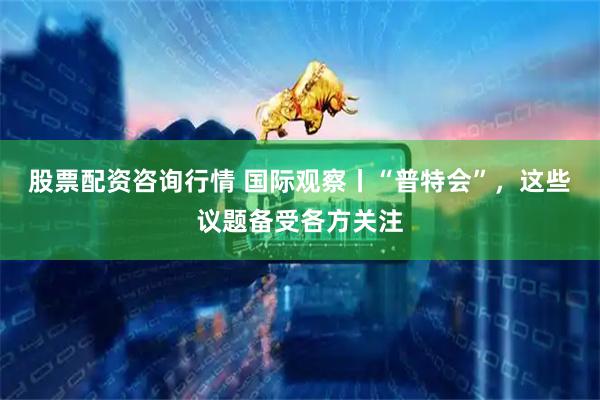 股票配资咨询行情 国际观察丨“普特会”，这些议题备受各方关注