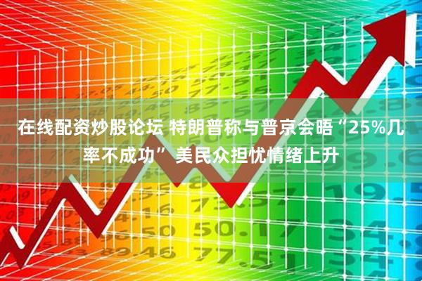 在线配资炒股论坛 特朗普称与普京会晤“25%几率不成功” 美民众担忧情绪上升