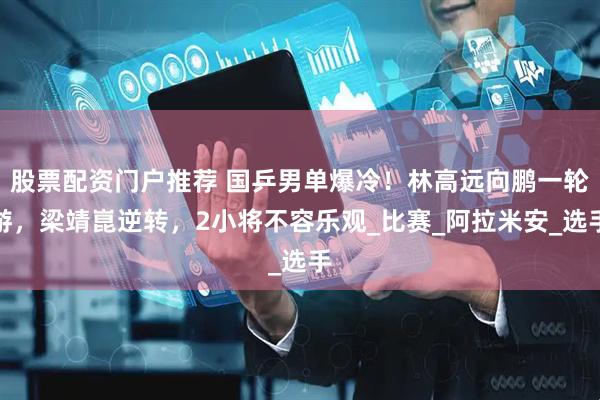股票配资门户推荐 国乒男单爆冷！林高远向鹏一轮游，梁靖崑逆转，2小将不容乐观_比赛_阿拉米安_选手