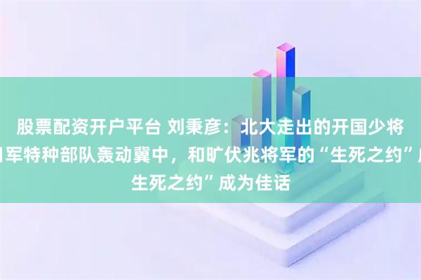 股票配资开户平台 刘秉彦：北大走出的开国少将，全歼日军特种部队轰动冀中，和旷伏兆将军的“生死之约”成为佳话