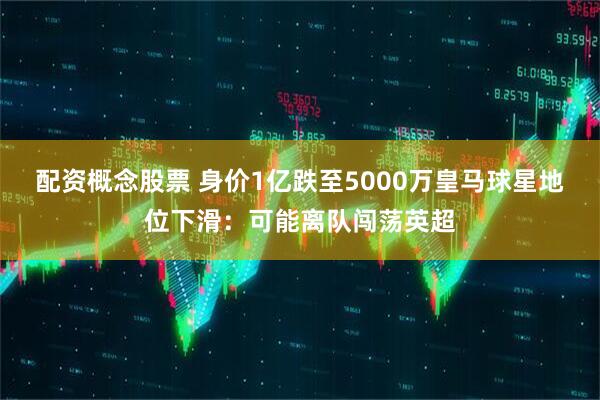 配资概念股票 身价1亿跌至5000万皇马球星地位下滑:可能离队闯荡英超
