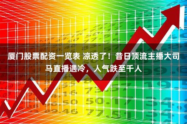 厦门股票配资一览表 凉透了！昔日顶流主播大司马直播遇冷，人气跌至千人